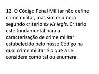 12. O Código Penal Militar não define
crime militar, mas sim enumera
segundo critério ex vis legis. Critério
este fundamental para a
caracterização de crime militar
estabelecido pelo nosso Código na
qual crime militar é o que a Lei
considera como tal ou enumera.
 