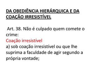 DA OBEDIÊNCIA HIERÁRQUICA E DA
COAÇÃO IRRESISTÍVEL

 Art. 38. Não é culpado quem comete o
crime:
Coação irresistível
a) sob coação irresistível ou que lhe
suprima a faculdade de agir segundo a
própria vontade;
 