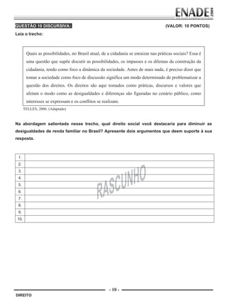 QUESTÃO 10 DISCURSIVA:                                                                 (VALOR: 10 PONTOS)
        Leia o trecho:



                  Quais as possibilidades, no Brasil atual, de a cidadania se enraizar nas práticas sociais? Essa é
                  uma questão que supõe discutir as possibilidades, os impasses e os dilemas da construção da
                  cidadania, tendo como foco a dinâmica da sociedade. Antes de mais nada, é preciso dizer que
                  tomar a sociedade como foco de discussão significa um modo determinado de problematizar a
                  questão dos direitos. Os direitos são aqui tomados como práticas, discursos e valores que
                  afetam o modo como as desigualdades e diferenças são figuradas no cenário público, como
                  interesses se expressam e os conflitos se realizam.
                TELLES, 2006. (Adaptado)


        Na abordagem salientada nesse trecho, qual direito social você destacaria para diminuir as
        desigualdades de renda familiar no Brasil? Apresente dois argumentos que deem suporte à sua
        resposta.



           1.
           2.
           3.
           4.
           5.
           6.
           7.
           8.
           9.
          10.




                                                                - 10 -
         DIREITO


Prova Enade Direito.indd 10                                                                                           08.10.09 18:42:59
 
