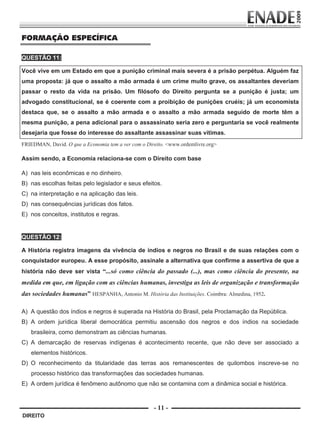 FORMAÇÃO ESPECÍFICA

        QUESTÃO 11:

        Você vive em um Estado em que a punição criminal mais severa é a prisão perpétua. Alguém faz
        uma proposta: já que o assalto a mão armada é um crime muito grave, os assaltantes deveriam
        passar o resto da vida na prisão. Um filósofo do Direito pergunta se a punição é justa; um
        advogado constitucional, se é coerente com a proibição de punições cruéis; já um economista
        destaca que, se o assalto a mão armada e o assalto a mão armada seguido de morte têm a
        mesma punição, a pena adicional para o assassinato seria zero e perguntaria se você realmente
        desejaria que fosse do interesse do assaltante assassinar suas vítimas.
        FRIEDMAN, David. O que a Economia tem a ver com o Direito. <www.ordemlivre.org>

        Assim sendo, a Economia relaciona-se com o Direito com base

        A) nas leis econômicas e no dinheiro.
        B) nas escolhas feitas pelo legislador e seus efeitos.
        C) na interpretação e na aplicação das leis.
        D) nas consequências jurídicas dos fatos.
        E) nos conceitos, institutos e regras.


        QUESTÃO 12:

        A História registra imagens da vivência de índios e negros no Brasil e de suas relações com o
        conquistador europeu. A esse propósito, assinale a alternativa que confirme a assertiva de que a
        história não deve ser vista “...só como ciência do passado (...), mas como ciência do presente, na
        medida em que, em ligação com as ciências humanas, investiga as leis de organização e transformação
        das sociedades humanas” HESPANHA, Antonio M. História das Instituições. Coimbra: Almedina, 1952. 
                      

        A) A questão dos índios e negros é superada na História do Brasil, pela Proclamação da República.
        B) A ordem jurídica liberal democrática permitiu ascensão dos negros e dos índios na sociedade
              brasileira, como demonstram as ciências humanas.
        C) A demarcação de reservas indígenas é acontecimento recente, que não deve ser associado a
              elementos históricos.
        D) O reconhecimento da titularidade das terras aos remanescentes de quilombos inscreve-se no
              processo histórico das transformações das sociedades humanas.
        E) A ordem jurídica é fenômeno autônomo que não se contamina com a dinâmica social e histórica.
         

                                                             - 11 -
         DIREITO


Prova Enade Direito.indd 11                                                                                 08.10.09 18:42:59
 