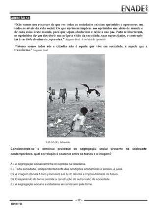 QUESTÃO 13:

             “Não vamos nos esquecer de que em todas as sociedades existem oprimidos e opressores em
             todos os níveis da vida social. Os que oprimem impõem aos oprimidos sua visão de mundo e
             de cada coisa desse mundo, para que sejam obedecidos e reine a sua paz. Para se libertarem,
             os oprimidos devem descobrir sua própria visão da sociedade, suas necessidades, e contrapô-
             las à verdade dominante, opressiva.” Augusto Boal. A estética do oprimido.

              “Atores somos todos nós e cidadão não é aquele que vive em sociedade, é aquele que a
             transforma.” Augusto Boal.




                                    SALGADO, Sebastião.

        Considerando-se       o   contínuo   processo     de   segregação   social   presente   na   sociedade
        contemporânea, qual correlação é coerente entre os textos e a imagem?


        A) A segregação social caminha no sentido da cidadania.
        B) Toda sociedade, independentemente das condições econômicas e sociais, é justa.
        C) A imagem denota futuro promissor e o texto denota a impossibilidade de futuro.
        D) O espetáculo da fome permite a construção de outra visão da sociedade.
        E) A segregação social e a cidadania se constroem pela fome.




                                                           - 12 -
         DIREITO


Prova Enade Direito.indd 12                                                                               08.10.09 18:43:00
 