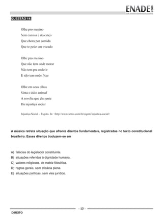 QUESTÃO 14:


                     Olhe pro menino
                     Sem camisa e descalço
                     Que chora por comida
                     Que te pede um trocado


                     Olhe pro menino
                     Que não tem onde morar
                     Não tem pra onde ir
                     E não tem onde ficar


                     Olhe em seus olhos
                     Sinta o ódio animal
                     A revolta que ele sente
                     Da injustiça social

                     Injustiça Social – Esgoto. In: <http://www.letras.com.br/esgoto/injustica-social>
                      
                      
        A música retrata situação que afronta direitos fundamentais, registrados no texto constitucional
        brasileiro. Esses direitos traduzem-se em




        A) falácias do legislador constituinte.
        B) situações referidas à dignidade humana.
        C) valores religiosos, de matriz filosófica.
        D) regras gerais, sem eficácia plena.
        E) situações políticas, sem viés jurídico.




                                                                         - 13 -
         DIREITO


Prova Enade Direito.indd 13                                                                              08.10.09 18:43:00
 