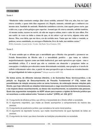 QUESTÃO 15:

        Texto 1
                      
             “Diadorim vinha constante comigo. Que viesse sentido, soturno? Não era, não, isso eu é que
             estava crendo, e quase dois dias enganoso cri. Depois, somente, entendi que o emburro era
             mesmo meu. Saudade de amizade. Diadorim caminhava correto, com aquele passo curto, que
             o dele era, e que a brio pelejava por espertar. Assumi que ele estava cansado, sofrido também.
             Aí mesmo assim, escasso no sorrir, ele não me negava estima, nem o valor de seus olhos. Por
             um sentir: às vezes eu tinha a cisma de que, só de calcar o pé em terra, alguma coisa nele
             doesse. Mas, essa ideia, que me dava, era do carinho meu. Tanto que me vinha a vontade, se
             pudesse, nessa caminhada, eu carregava Diadorim, livre de tudo, nas minhas costas.”
             ROSA, Guimarães. Grande Sertão: Veredas. São Paulo: Nova Fronteira, 1985.
                      
        Texto 2

             “É neste sentido que se afirma que a moralidade que o Direito visa garantir e promover no
             Estado Democrático de Direito não é a moralidade positiva – que toma os valores
             majoritariamente vigentes como um dado inalterável, por mais opressivos que sejam – mas a
             moralidade crítica. É a moral que não se contenta em chancelar e perpetuar todas as
             concepções e tradições prevalecentes numa determinada sociedade, mas propõe-se à tarefa de
             refletir criticamente sobre elas, a partir de uma perspectiva que se baseia no reconhecimento
             da igual dignidade de todas as pessoas.” (Petição inicial da ADPF 178)
         
        Os textos acima, de diferente natureza (literário, o de Guimarães Rosa; técnico-jurídico, o da
        petição na Arguição de Descumprimento de Preceito Fundamental nº 178), tratam das
        possiblidades de relação amorosa entre os seres humanos, da ordenação dessas relações pelo
        Direito, que hoje referenda as relações heterossexuais e nega reconhecimento às homossexuais,
        e do impacto desse reconhecimento, ou desse não reconhecimento, na autoestima das pessoas.
        Quais dos argumentos manejados na ADPF atuam para superar a rigidez da fórmula jurídica que
        só reconhece a união estável entre “homem e mulher” (CRFB, art. 226, §3º)?
         
        A) O argumento da eficácia jurídica, que afirma a necessidade de o Direito refletir a sociedade.
        B) O argumento majoritário, que impõe ao Direito acompanhar o comportamento da maioria das
           pessoas.
        C) O argumento do positivismo jurídico, que considera a lei como moral positiva.
        D) O argumento da dignidade humana, que impõe reconhecimento da igual dignidade de todas as
           pessoas.
        E) O argumento da moral, que deve chancelar as tradições prevalecentes na sociedade.



                                                                 - 14 -
         DIREITO


Prova Enade Direito.indd 14                                                                              08.10.09 18:43:00
 