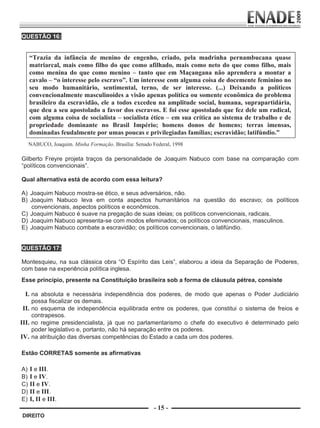 QUESTÃO 16:


             “Trazia da infância de menino de engenho, criado, pela madrinha pernambucana quase
             matriarcal, mais como filho do que como afilhado, mais como neto do que como filho, mais
             como menina do que como menino – tanto que em Maçangana não aprendera a montar a
             cavalo – “o interesse pelo escravo”. Um interesse com alguma coisa de docemente feminino no
             seu modo humanitário, sentimental, terno, de ser interesse. (...) Deixando a políticos
             convencionalmente masculinoides a visão apenas política ou somente econômica do problema
             brasileiro da escravidão, ele a todos excedeu na amplitude social, humana, suprapartidária,
             que deu a seu apostolado a favor dos escravos. E foi esse apostolado que fez dele um radical,
             com alguma coisa de socialista – socialista ético – em sua crítica ao sistema de trabalho e de
             propriedade dominante no Brasil Império; homens donos de homens; terras imensas,
             dominadas feudalmente por umas poucas e privilegiadas famílias; escravidão; latifúndio.”
             NABUCO, Joaquim. Minha Formação. Brasília: Senado Federal, 1998
         
        Gilberto Freyre projeta traços da personalidade de Joaquim Nabuco com base na comparação com
        “políticos convencionais”.

        Qual alternativa está de acordo com essa leitura?

        A) Joaquim Nabuco mostra-se ético, e seus adversários, não.
        B) Joaquim Nabuco leva em conta aspectos humanitários na questão do escravo; os políticos
           convencionais, aspectos políticos e econômicos.
        C) Joaquim Nabuco é suave na pregação de suas ideias; os políticos convencionais, radicais.
        D) Joaquim Nabuco apresenta-se com modos efeminados; os políticos convencionais, masculinos.
        E) Joaquim Nabuco combate a escravidão; os políticos convencionais, o latifúndio.


        QUESTÃO 17:

        Montesquieu, na sua clássica obra “O Espírito das Leis”, elaborou a ideia da Separação de Poderes,
        com base na experiência política inglesa.
        Esse princípio, presente na Constituição brasileira sob a forma de cláusula pétrea, consiste

            I. na absoluta e necessária independência dos poderes, de modo que apenas o Poder Judiciário
            possa fiscalizar os demais.
        II. no esquema de independência equilibrada entre os poderes, que constitui o sistema de freios e
            contrapesos.
       III. no regime presidencialista, já que no parlamentarismo o chefe do executivo é determinado pelo
            poder legislativo e, portanto, não há separação entre os poderes.
       IV. na atribuição das diversas competências do Estado a cada um dos poderes.
         
         
        Estão CORRETAS somente as afirmativas

        A)    I e III.
        B)    I e IV.
        C)    II e IV.
        D)    II e III.
        E)    I, II e III.
                                                                - 15 -
         DIREITO


Prova Enade Direito.indd 15                                                                              08.10.09 18:43:01
 
