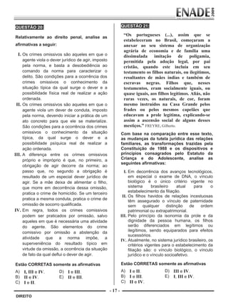 QUESTÃO 20:                                                   QUESTÃO 21:
                                                                       




        Relativamente ao direito penal, analise as
                                                                          “Os portugueses (...), assim que se
                                                                          estabeleceram no Brasil, começaram a
        afirmativas a seguir:                                             anexar ao seu sistema de organização
                                                                          agrária de economia e de família uma
           I. Os crimes omissivos são aqueles em que o                    dissimulada imitação de poligamia,
            agente viola o dever jurídico de agir, imposto                permitida pela adoção legal, por pai
            pela norma, e basta a desobediência ao                        cristão, quando este incluía em seu
            comando da norma para caracterizar o                          testamento os filhos naturais, ou ilegítimos,
            delito. São condições para a ocorrência dos                   resultantes de mães índias e também de
            crimes omissivos o conhecimento da                            escravas negras. Filhos que, nesses
            situação típica da qual surge o dever e a                     testamentos, eram socialmente iguais, ou
            possibilidade física real de realizar a ação                  quase iguais, aos filhos legítimos. Aliás, não
            ordenada.                                                     raras vezes, os naturais, de cor, foram
        II. Os crimes omissivos são aqueles em que o                      mesmo instruídos na Casa Grande pelos
            agente viola um dever de conduta, imposto                     frades ou pelos mesmos capelães que
            pela norma, devendo iniciar a prática de um                   educavam a prole legítima, explicando-se
            ato concreto para que ele se materialize.                     assim a ascensão social de alguns desses
            São condições para a ocorrência dos crimes                    mestiços.” FREYRE, Gilberto.
            omissivos o conhecimento da situação                      Com base na comparação entre esse texto,
            típica, da qual surge o dever e a                         as mudanças da tutela jurídica das relações
            possibilidade psíquica real de realizar a                 familiares, as transformações trazidas pela
            ação ordenada.                                            Constituição de 1988 e os dispositivos e
       III. A diferença entre os crimes omissivos                     princípios consagrados pelo Estatuto da
            próprio e impróprio é que, no primeiro, a                 Criança e do Adolescente, analise as
                                                                      seguintes afirmativas:
            obrigação de agir decorre da norma; ao
            passo que, no segundo a obrigação é                         I. Em decorrência dos avanços tecnológicos,
            resultado de um especial dever jurídico de                     em especial o exame de DNA, o vínculo
            agir. Se a mãe deixa de alimentar o filho,                     biológico é o único critério vigente no
            que morre em decorrência dessa omissão,                        sistema      brasileiro     atual    para   o
            pratica o crime de homicídio. Se um terceiro                   estabelecimento da filiação.
                                                                       II. Os filhos havidos de relações incestuosas
            pratica a mesma conduta, pratica o crime de
                                                                           têm assegurado o vínculo de paternidade
            omissão de socorro qualificada.                                sem      qualquer     distinção    de   ordem
       IV. Em regra, todos os crimes comissivos                            patrimonial ou extrapatrimonial.
            podem ser praticados por omissão, salvo                   III. Pelo princípio da isonomia da prole e da
            aqueles em que é necessária uma atividade                      dignidade da pessoa humana, os filhos
            do agente. São elementos do crime                              serão diferenciados em legítimos ou
            comissivo por omissão a abstenção da                           ilegítimos, sendo equiparados para efeitos
                                                                           sucessórios.
            atividade que a norma impõe, a
                                                                      IV. Atualmente, no sistema jurídico brasileiro, os
            superveniência do resultado típico em                          critérios vigentes para o estabelecimento da
            virtude da omissão, a ocorrência da situação                   filiação são: o vínculo biológico, o vínculo
            de fato da qual deflui o dever de agir.                        jurídico e o vínculo socioafetivo.

        Estão CORRETAS somente as afirmativas                         Estão CORRETAS somente as afirmativas
        A) I, III e IV.         D) I e III.                           A) I e II.               D) III e IV.
        B) II e IV.             E) II e III.                          B) I e III.              E) I, III e IV.
        C) I e II.                                                    C) II e IV.

                                                             - 17 -
         DIREITO


Prova Enade Direito.indd 17                                                                                         08.10.09 18:43:01
 