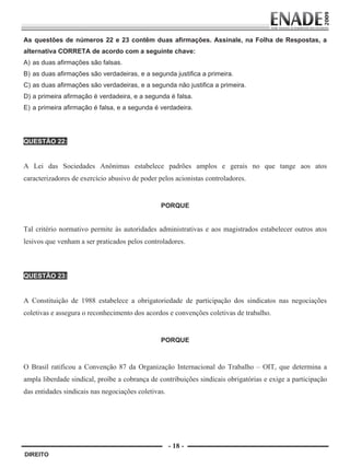 As questões de números 22 e 23 contêm duas afirmações. Assinale, na Folha de Respostas, a
        alternativa CORRETA de acordo com a seguinte chave:
        A) as duas afirmações são falsas.
        B) as duas afirmações são verdadeiras, e a segunda justifica a primeira.
        C) as duas afirmações são verdadeiras, e a segunda não justifica a primeira.
        D) a primeira afirmação é verdadeira, e a segunda é falsa.
        E) a primeira afirmação é falsa, e a segunda é verdadeira.




        QUESTÃO 22:
         
        A Lei das Sociedades Anônimas estabelece padrões amplos e gerais no que tange aos atos
        caracterizadores de exercício abusivo de poder pelos acionistas controladores.
                                                                
                                                                

                                                        PORQUE
                                                                
        Tal critério normativo permite às autoridades administrativas e aos magistrados estabelecer outros atos
        lesivos que venham a ser praticados pelos controladores.



        QUESTÃO 23:
         
        A Constituição de 1988 estabelece a obrigatoriedade de participação dos sindicatos nas negociações
        coletivas e assegura o reconhecimento dos acordos e convenções coletivas de trabalho.
         
         

                                                        PORQUE
         
         

        O Brasil ratificou a Convenção 87 da Organização Internacional do Trabalho – OIT, que determina a
        ampla liberdade sindical, proíbe a cobrança de contribuições sindicais obrigatórias e exige a participação
        das entidades sindicais nas negociações coletivas.




                                                             - 18 -
         DIREITO


Prova Enade Direito.indd 18                                                                                  08.10.09 18:43:01
 