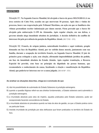 QUESTÃO 24:


             Situação 01: Na Segunda Guerra Mundial, foi alvejado o barco de pesca SHANGRI-LLA na
             área costeira de Cabo Frio, ocasião em que morreram 10 pessoas. Após idas e vindas do
             processo, houve sua reapreciação pelo Tribunal Marítimo, em ação em que os familiares das
             vítimas pretendiam receber indenização por danos morais. Ficou provado que o barco foi
             alvejado pela embarcação U-199 da Alemanha. Após regular citação, em sua defesa, o
             governo alemão alega imunidade absoluta de jurisdição. A decisão definitiva do conflito de
             interesses foi pela prevalência da posição da República Alemã. (RO 72/RJ – STJ)


             Situação 02: Francês, de origem judaica, naturalizado brasileiro e aqui residente, propõe
             demanda em face da República Alemã, por ter sofrido danos morais, juntamente com sua
             família, durante a ocupação do território francês, na Segunda Guerra Mundial. O juiz de
             primeiro grau extinguiu a ação, sem citação, afirmando impossibilidade jurídica do pedido,
             em face da imunidade absoluta do Estado Alemão. Após regular tramitação, o Recurso
             Especial foi provido, com base no princípio da dignidade da pessoa humana, que
             recomendaria o conhecimento da causa, facultando a citação e manifestação da República
             Alemã, que poderia ter interesse em ver a causa julgada. (RO 64/SP – STJ)
         


        Ao analisar as situações descritas, chega-se à conclusão de que


        A) não há possibilidade de submissão do Estado Soberano à jurisdição estrangeira.
        B) quando a questão litigiosa referir-se aos direitos fundamentais, o Estado soberano será submetido à
              jurisdição estrangeira.
        C) a imunidade absoluta para atos de império, aqueles praticados pelo Estado soberano, pode ser
              excepcionada havendo concordância do Estado.
        D) a imunidade absoluta só prevalece quando se trata de atos de gestão, os que o Estado pratica como
              se particular fosse.
        E) inexiste imunidade de jurisdição por atos delituosos que foram praticados no território do Estado do
              foro.




                                                          - 19 -
         DIREITO


Prova Enade Direito.indd 19                                                                               08.10.09 18:43:01
 