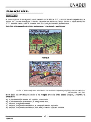 FORMAÇÃO GERAL
        QUESTÃO 01:

        A urbanização no Brasil registrou marco histórico na década de 1970, quando o número de pessoas que
        viviam nas cidades ultrapassou o número daquelas que viviam no campo. No início deste século, em
        2000, segundo dados do IBGE, mais de 80% da população brasileira já era urbana.
        Considerando essas informações, estabeleça a relação entre as charges:




                                                                 PORQUE




                             BARALDI, Márcio. http://www.marciobaraldi.com.br/baraldi2/component/joomgallery/?func=detail&id=178.
                                                                                                        (Acessado em 5 out. 2009)
        Com base nas informações dadas e na relação proposta entre essas charges, é CORRETO
        afirmar que
        A)     a primeira charge é falsa, e a segunda é verdadeira.
        B)     a primeira charge é verdadeira, e a segunda é falsa.
        C)     as duas charges são falsas.
        D)     as duas charges são verdadeiras, e a segunda explica a primeira.
        E)     as duas charges são verdadeiras, mas a segunda não explica a primeira.




                                                                     -2-
         DIREITO


Prova Enade Direito.indd 2                                                                                                  08.10.09 18:42:58
 