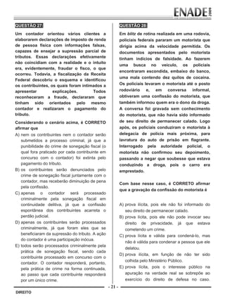 QUESTÃO 27:                                                QUESTÃO 28:
                                                                    
        Um contador orientou vários clientes a                     Em blitz de rotina realizada em uma rodovia,
        elaborarem declarações de imposto de renda                 policiais federais pararam um motorista que
        de pessoa física com informações falsas,                   dirigia acima da velocidade permitida. Os
        capazes de ensejar a supressão parcial de                  documentos apresentados pelo motorista
        tributos. Essas declarações efetivamente                   tinham indícios de falsidade. Ao fazerem
        não coincidiam com a realidade e o intuito
                                                                   uma busca no veículo, os policiais
        era, evidentemente, fraudar o fisco, o que
                                                                   encontraram escondida, embaixo do banco,
        ocorreu. Todavia, a fiscalização da Receita
                                                                   uma mala contendo dez quilos de cocaína.
        Federal descobriu o esquema e identificou
        os contribuintes, os quais foram intimados a               Os policiais levaram o motorista até o posto
        apresentar         explicações.       Todos                rodoviário e, em conversa informal,
        reconheceram a fraude, declararam que                      obtiveram uma confissão do motorista, que
        tinham sido orientados pelo mesmo                          também informou quem era o dono da droga.
        contador e realizaram o pagamento do                       A conversa foi gravada sem conhecimento
        tributo.                                                   do motorista, que não havia sido informado
        Considerando o cenário acima, é CORRETO                    de seu direito de permanecer calado. Logo
        afirmar que                                                após, os policiais conduziram o motorista à
        A) nem os contribuintes nem o contador serão               delegacia de polícia mais próxima, para
           submetidos a processo criminal, já que a                lavratura do auto de prisão em flagrante.
           punibilidade do crime de sonegação fiscal (o            Interrogado pela autoridade policial, o
           qual fora praticado por cada contribuinte em            motorista não confirmou seu depoimento,
           concurso com o contador) foi extinta pelo               passando a negar que soubesse que estava
           pagamento do tributo.                                   conduzindo a droga, pois o carro era
        B) os contribuintes serão denunciados pelo                 emprestado.
           crime de sonegação fiscal juntamente com o
           contador, mas receberão diminuição de pena
                                                                   Com base nesse caso, é CORRETO afirmar
           pela confissão.
                                                                   que a gravação da confissão do motorista é
        C) apenas o contador será processado                        
           criminalmente pela sonegação fiscal em                   

           continuidade delitiva, já que a confissão               A) prova ilícita, pois ele não foi informado do
           espontânea dos contribuintes acarreta o                    seu direito de permanecer calado.
           perdão judicial.                                        B) prova lícita, pois ele não pode invocar seu
        D) apenas os contribuintes serão processados                  direito de privacidade, já que estava
           criminalmente, já que foram eles que se                    cometendo um crime.
           beneficiaram da supressão do tributo. A ação            C) prova lícita e válida para condená-lo, mas
           do contador é uma participação inócua.
                                                                      não é válida para condenar a pessoa que ele
        E) todos serão processados criminalmente pela
                                                                      delatou.
           prática de sonegação fiscal, sendo cada
                                                                   D) prova ilícita, em função de não ter sido
           contribuinte processado em concurso com o
                                                                      colhida pelo Ministério Público.
           contador. O contador responderá, portanto,
           pela prática de crime na forma continuada,              E) prova lícita, pois o interesse público na
           ao passo que cada contribuinte responderá                  apuração na verdade real se sobrepõe ao
           por um único crime.                                        exercício do direito de defesa no caso.
                                                          - 21 -
         DIREITO


Prova Enade Direito.indd 21                                                                                  08.10.09 18:43:02
 