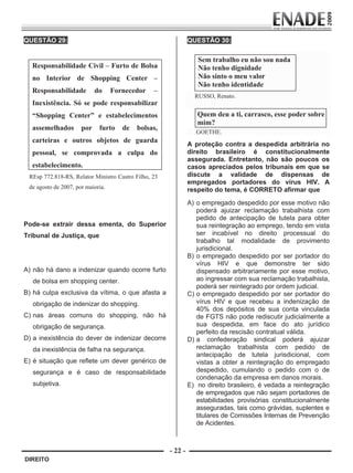 QUESTÃO 29:                                                       QUESTÃO 30:
                                                                              

                                                                             Sem trabalho eu não sou nada
             Responsabilidade Civil – Furto de Bolsa                         Não tenho dignidade
             no Interior de Shopping Center –                                Não sinto o meu valor
                                                                             Não tenho identidade
             Responsabilidade          do     Fornecedor    –
                                                                            RUSSO, Renato.
             Inexistência. Só se pode responsabilizar
             “Shopping Center” e estabelecimentos                            Quem deu a ti, carrasco, esse poder sobre
                                                                             mim?
             assemelhados        por    furto    de   bolsas,
                                                                             GOETHE.
             carteiras e outros objetos de guarda
                                                                          A proteção contra a despedida arbitrária no
             pessoal, se comprovada a culpa do                            direito brasileiro é constitucionalmente
                                                                          assegurada. Entretanto, não são poucos os
             estabelecimento.                                             casos apreciados pelos tribunais em que se
            REsp 772.818-RS, Relator Ministro Castro Filho, 23            discute a validade de dispensas de
                                                                          empregados portadores do vírus HIV. A
            de agosto de 2007, por maioria.                               respeito do tema, é CORRETO afirmar que
                      
                                                                          A) o empregado despedido por esse motivo não
                                                                             poderá ajuizar reclamação trabalhista com
                                                                             pedido de antecipação de tutela para obter
        Pode-se extrair dessa ementa, do Superior                            sua reintegração ao emprego, tendo em vista
        Tribunal de Justiça, que                                             ser incabível no direito processual do
                                                                             trabalho tal modalidade de provimento
                                                                             jurisdicional.
                                                                          B) o empregado despedido por ser portador do
                                                                             vírus HIV e que demonstre ter sido
        A) não há dano a indenizar quando ocorre furto                       dispensado arbitrariamente por esse motivo,
              de bolsa em shopping center.                                   ao ingressar com sua reclamação trabalhista,
                                                                             poderá ser reintegrado por ordem judicial.
        B) há culpa exclusiva da vítima, o que afasta a                   C) o empregado despedido por ser portador do
              obrigação de indenizar do shopping.                            vírus HIV e que recebeu a indenização de
                                                                             40% dos depósitos de sua conta vinculada
        C) nas áreas comuns do shopping, não há                              de FGTS não pode rediscutir judicialmente a
              obrigação de segurança.                                        sua despedida, em face do ato jurídico
                                                                             perfeito da rescisão contratual válida.
        D) a inexistência do dever de indenizar decorre                   D) a confederação sindical poderá ajuizar
              da inexistência de falha na segurança.                         reclamação trabalhista com pedido de
                                                                             antecipação de tutela jurisdicional, com
        E) é situação que reflete um dever genérico de                       vistas a obter a reintegração do empregado
              segurança e é caso de responsabilidade                         despedido, cumulando o pedido com o de
                                                                             condenação da empresa em danos morais.
              subjetiva.                                                  E) no direito brasileiro, é vedada a reintegração
                                                                             de empregados que não sejam portadores de
                                                                             estabilidades provisórias constitucionalmente
                                                                             asseguradas, tais como grávidas, suplentes e
                                                                             titulares de Comissões Internas de Prevenção
                                                                             de Acidentes.



                                                                 - 22 -
         DIREITO


Prova Enade Direito.indd 22                                                                                           08.10.09 18:43:02
 