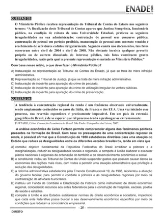 QUESTÃO 33:
             O Ministério Público recebeu representação do Tribunal de Contas do Estado nos seguintes
             termos: “A fiscalização deste Tribunal de Contas apurou que Justina Semprônia, funcionária
             pública, na condição de reitora de uma Universidade Estadual, praticou as seguintes
             irregularidades na sua administração: contratação de pessoal sem concurso público,
             contratação de pessoal em período proibido, manutenção de pessoal com contrato vencido e
             recebimento de servidores cedidos irregularmente. Segundo consta nos documentos, tais fatos
             ocorreram entre abril de 2004 e abril de 2008. Não obstante inexista qualquer proveito
             próprio ou de outrem dissociado do interesse público, tais fatos constituem graves
             irregularidades, razão pela qual a presente representação é enviada ao Ministério Público.”
        Com base nesse relato, o que deve fazer o Ministério Público?
        A) Instauração de representação ao Tribunal de Contas do Estado, já que se trata de mera infração
           administrativa.
        B) Representação ao Tribunal de Justiça, já que se trata de mera infração administrativa.
        C) Instauração de inquérito para apuração do crime de peculato.
        D) Instauração de inquérito para apuração do crime de utilização irregular de verbas públicas.
        E) Instauração de inquérito para apuração do crime de prevaricação.

        QUESTÃO 34:
                          

             A tendência à concentração regional da renda é um fenômeno observado universalmente,
             sendo amplamente conhecidos os casos da Itália, da França e dos EUA. Uma vez iniciado esse
             processo, sua reversão espontânea é praticamente impossível. Em um país da extensão
             geográfica do Brasil, é de se esperar que tal processo tenda a prolongar-se extremamente.
             FURTADO, Celso. Formação Econômica do Brasil. São Paulo: Companhia das Letras, 2007.
                

           A análise econômica de Celso Furtado permite compreender alguns dos fenômenos políticos
        presentes na formação do Brasil. Com base no pressuposto de uma concentração regional da
        renda, é possível afirmar que a Constituição de 1988 estabeleceu diretrizes para uma atuação do
        Estado que reduza as desigualdades entre os diferentes estados brasileiros, tendo em vista que
        A) constitui objetivo fundamental da República Federativa do Brasil erradicar a pobreza e a
           marginalização, reduzir as desigualdades sociais e regionais, e compete à União elaborar e executar
           planos nacionais e regionais de ordenação do território e de desenvolvimento econômico e social.
        B) o constituinte vedou ao Tribunal de Contas da União suspender gastos que possam causar danos às
           economias das regiões mais ricas, com vistas a permitir uma atuação administrativa que privilegie a
           redução das desigualdades.
        C) a reforma administrativa estabelecida pela Emenda Constitucional 19, de 1998, reorientou a atuação
           do governo federal, para permitir o combate à pobreza e às desigualdades regionais por meio da
           centralização da atividade burocrática.
        D) instituiu um Fundo de Combate e Erradicação da Pobreza como instrumento de direito econômico
           regional, concedendo recursos aos entes federativos para a construção de hospitais, escolas, postos
           de saúde e estádios.
        E) compete à União e aos Estados estabelecer normas de direito econômico e societário, impedindo
           que cada ente federativo possa buscar o seu desenvolvimento econômico específico por meio de
           condições que reduzam a concorrência empresarial.
                                                                - 25 -
         DIREITO


Prova Enade Direito.indd 25                                                                              08.10.09 18:43:02
 