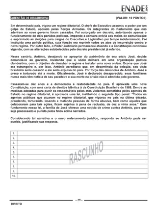 QUESTÃO 39 DISCURSIVA:                                                    (VALOR: 10 PONTOS)
         
        Em determinado país, vigora um regime ditatorial. O chefe do Executivo assumiu o poder por um
        golpe de Estado, apoiado pelas Forças Armadas. Os integrantes do Parlamento que não
        aderiram ao novo governo foram cassados. Foi outorgado um decreto, autorizando apenas o
        funcionamento de dois partidos políticos, impondo a censura prévia aos meios de comunicação
        e suprimindo as eleições para cargos do Executivo e Legislativo por tempo indeterminado. Foi
        instituída uma polícia política, cuja função era reprimir todos os atos de insurreição contra o
        novo regime. Por outro lado, o Poder Judiciário permaneceu atuando e a Constituição continuou
        vigendo, com as alterações estabelecidas pelo decreto presidencial já referido.

        Nesse cenário, Antônio, desejando se apropriar do patrimônio de seu sócio José, decide
        denunciá-lo ao governo, revelando que o sócio militava em uma organização política
        clandestina, com o objetivo de derrubar o regime e instalar uma nova ordem. Ocorre que José
        era estrangeiro e, por isso, Antônio acreditava que, em decorrência da delação, seu visto
        brasileiro seria cassado e ele seria expulso do país. Por força das denúncias de Antônio, José é
        preso e torturado até a morte. Oficialmente, José é declarado desaparecido, seus familiares
        nunca mais têm notícia de seu paradeiro e sua morte na prisão não é admitida pelo governo.

        Passaram-se dez anos e a democracia é restabelecida no país. É aprovada uma nova
        Constituição, com uma carta de direitos idêntica à da Constituição Brasileira de 1988. Dentre as
        medidas adotadas para punir os responsáveis pelos atos violentos cometidos pelos agentes do
        Estado no regime ditatorial, é aprovada uma lei, instituindo o seguinte tipo penal: “Todos os
        agentes públicos que atuaram no regime ditatorial, que vigorou no país na última década,
        prendendo, torturando, lesando e matando pessoas de forma abusiva, bem como aqueles que
        colaboraram para tais ações, ficam sujeitos à pena de reclusão, de dez a vinte anos.” Com
        fundamento nessa lei, a família de José oferece uma notícia de crime contra Antônio, para que
        seja processado e punido pelos fatos acima narrados.

        Considerando tal narrativa e o novo ordenamento jurídico, responda se Antônio pode ser
        punido, justificando sua resposta.


            1.
            2.
            3.
            4.
            5.
            6.
            7.
            8.
            9.
            10.




                                                     - 29 -
         DIREITO


Prova Enade Direito.indd 29                                                                        08.10.09 18:43:03
 