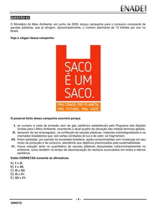 QUESTÃO 03:

        O Ministério do Meio Ambiente, em junho de 2009, lançou campanha para o consumo consciente de
        sacolas plásticas, que já atingem, aproximadamente, o número alarmante de 12 bilhões por ano no
        Brasil.

        Veja o slogan dessa campanha:




        O possível êxito dessa campanha ocorrerá porque

             I. se cumpriu a meta de emissão zero de gás carbônico estabelecida pelo Programa das Nações
              Unidas para o Meio Ambiente, revertendo o atual quadro de elevação das médias térmicas globais.
          II. deixaram de ser empregados, na confecção de sacolas plásticas, materiais oxibiodegradáveis e os
              chamados bioplásticos que, sob certas condições de luz e de calor, se fragmentam.
         III. foram adotadas, por parcela da sociedade brasileira, ações comprometidas com mudanças em seu
              modo de produção e de consumo, atendendo aos objetivos preconizados pela sustentabilidade.
         IV. houve redução tanto no quantitativo de sacolas plásticas descartadas indiscriminadamente no
              ambiente, como também no tempo de decomposição de resíduos acumulados em lixões e aterros
              sanitários.
        Estão CORRETAS somente as afirmativas
        A)    I e II.
        B)    I e III.
        C)    II e III.
        D)    II e IV.
        E)    III e IV.




                                                         -4-
         DIREITO


Prova Enade Direito.indd 4                                                                              08.10.09 18:42:58
 