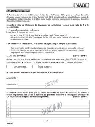 QUESTÃO 09 DISCURSIVA:

        O Ministério da Educação (MEC) criou o Índice Geral de Cursos – IGC, que é o resultado das notas
        atribuídas a cada instituição de Ensino Superior pelo MEC, considerando-se a qualidade dos cursos de
        graduação de cada uma delas. O IGC tem como função orientar o público sobre a qualidade do ensino
        oferecido em cada instituição.

        Segundo o sítio do Ministério da Educação, as instituições recebem uma nota de 1 a 5,
        considerando:
        I - o resultado dos estudantes no Enade; e
       II - variáveis de insumo, tais como:
                - corpo docente (formação acadêmica, jornada e condições de trabalho);
                - infraestrutura da instituição (instalações físicas, biblioteca, salas de aula, laboratórios);
                - programa pedagógico.

        Com base nessas informações, considere a situação a seguir e faça o que se pede:

                  Um universitário que frequenta um curso de graduação em uma escola Y consulta o sítio do
                  MEC e verifica que seu curso recebeu IGC 2,0. No mesmo endereço, ele consulta os critérios
                  empregados pelo Ministério para o cálculo desse índice.
        A) Leia esta afirmativa:                                                                      (Valor: 4 pontos)
        O critério corpo docente é o que contribuiu de forma determinante para a obtenção do IGC 2,0, da escola Y.
        Assinale com um X, no espaço indicado, se você concorda ou não com essa afirmativa.

                        Sim, concordo.                  Não concordo.

        Apresente dois argumentos que deem suporte à sua resposta.

        Argumento 1: _________________________________________________________________
        ____________________________________________________________________________
        Argumento 2:_________________________________________________________________
        ____________________________________________________________________________

        B) Proponha duas ações para que os atores envolvidos no curso de graduação da escola Y
        devem empreender com vistas à melhoria da qualidade de ensino e consequente elevação do
        IGC na próxima avaliação a ser realizada pelo MEC.                    (Valor: 6 pontos)

           1.
           2.
           3.
           4.
           5.
           6.


                                                                 -9-
         DIREITO


Prova Enade Direito.indd 9                                                                                          08.10.09 18:42:59
 