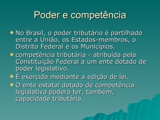 Poder e competência No Brasil, o poder tributário é partilhado entre a União, os Estados-membros, o Distrito Federal e os Municípios. competência tributária - atribuída pela  Constituição Federal a um ente dotado de poder legislativo.  É exercida mediante a edição de lei.  O ente estatal dotado de competência legislativa poderá ter, também, capacidade tributária.  