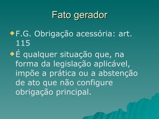 Fato gerador F.G. Obrigação acessória: art. 115 É qualquer situação que, na forma da legislação aplicável, impõe a prática ou a abstenção de ato que não configure obrigação principal. 