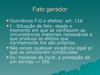 Fato gerador Ocorrência F.G e efeitos: art. 116 I - Situação de fato: desde o momento em que se verifiquem as circunstâncias materiais necessárias a que produza os efeitos que normalmente lhe são próprios.  Não existe qualquer exigência legal p/ que se considerem constituídas Ex: hipótese de incid. a prestação de um serviço -> ISS 