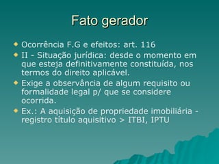 Fato gerador Ocorrência F.G e efeitos: art. 116 II - Situação jurídica: desde o momento em que esteja definitivamente constituída, nos termos do direito aplicável.  Exige a observância de algum requisito ou formalidade legal p/ que se considere ocorrida. Ex.: A aquisição de propriedade imobiliária - registro título aquisitivo > ITBI, IPTU 