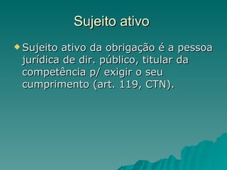 Sujeito ativo  Sujeito ativo da obrigação é a pessoa jurídica de dir. público, titular da competência p/ exigir o seu cumprimento (art. 119, CTN).  