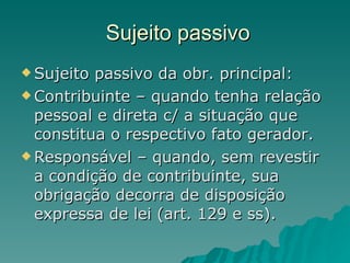 Sujeito passivo Sujeito passivo da obr. principal: Contribuinte – quando tenha relação pessoal e direta c/ a situação que constitua o respectivo fato gerador. Responsável – quando, sem revestir a condição de contribuinte, sua obrigação decorra de disposição expressa de lei (art. 129 e ss).  