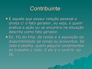 Contribuinte  É aquele que possui relação pessoal e direta c/ o fato gerador, ou seja, é quem pratica a ação ou se encontra na situação descrita como fato gerador. Ex: FG do Imp. de renda é a aquisição da disponibilidade de renda ou proventos. Se João trabalha, quem adquire rendimentos do trabalho é João. E ele é o contrib. do IR. 