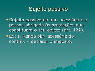 Sujeito passivo Sujeito passivo da obr. acessória é a pessoa obrigada às prestações que constituam o seu objeto (art. 122). Ex: I. Renda obr. acessória do contrib. – declarar o imposto. 