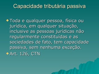 Capacidade tributária passiva Toda e qualquer pessoa, física ou jurídica, em qualquer situação, inclusive as pessoas jurídicas não regularmente constituídas e as sociedades de fato, tem capacidade passiva, sem nenhuma exceção. Art. 126, CTN 