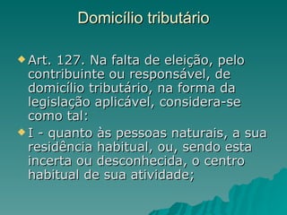 Domicílio tributário  Art. 127. Na falta de eleição, pelo contribuinte ou responsável, de domicílio tributário, na forma da legislação aplicável, considera-se como tal:  I - quanto às pessoas naturais, a sua residência habitual, ou, sendo esta incerta ou desconhecida, o centro habitual de sua atividade;  
