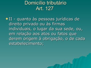 Domicílio tributário  Art. 127  II - quanto às pessoas jurídicas de direito privado ou às firmas individuais, o lugar da sua sede, ou, em relação aos atos ou fatos que derem origem à obrigação, o de cada estabelecimento;  