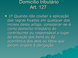Domicílio tributário  Art. 127   1º Quando não couber a aplicação das regras fixadas em qualquer dos incisos deste artigo, considerar-se-á como domicílio tributário do contribuinte ou responsável o lugar da situação dos bens ou da ocorrência dos atos ou fatos que deram origem à obrigação.  