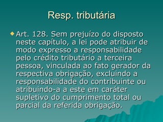Resp. tributária Art. 128. Sem prejuízo do disposto neste capítulo, a lei pode atribuir de modo expresso a responsabilidade pelo crédito tributário a terceira pessoa, vinculada ao fato gerador da respectiva obrigação, excluindo a responsabilidade do contribuinte ou atribuindo-a a este em caráter supletivo do cumprimento total ou parcial da referida obrigação.  