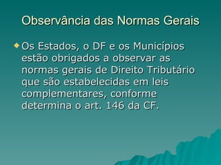 Observância das Normas Gerais Os Estados, o DF e os Municípios estão obrigados a observar as normas gerais de Direito Tributário que são estabelecidas em leis complementares, conforme determina o art. 146 da CF. 
