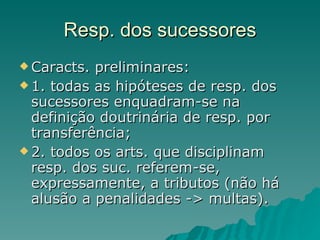 Resp. dos sucessores Caracts. preliminares: 1. todas as hipóteses de resp. dos sucessores enquadram-se na definição doutrinária de resp. por transferência; 2. todos os arts. que disciplinam resp. dos suc. referem-se, expressamente, a tributos (não há alusão a penalidades -> multas). 