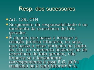 Resp. dos sucessores Art. 129, CTN Surgimento da responsabilidade é no momento da ocorrência do fato gerador.  É alguém que passa a integrar a relação jurídica tributária, ou seja, que passa a estar obrigado ao pagto. do trib. em momento posterior ao de ocorrência do fato gerador, não importa se o lançamento correspondente a esse F.G. já foi realizado ou o será futuramente.  