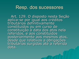 Resp. dos sucessores      Art. 129. O disposto nesta Seção aplica-se por igual aos créditos tributários definitivamente constituídos ou em curso de constituição à data dos atos nela referidos, e aos constituídos posteriormente aos mesmos atos, desde que relativos a obrigações tributárias surgidas até a referida data.  