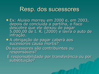 Resp. dos sucessores Ex: Aluisio morreu em 2000 e, em 2003, depois de concluída a partilha, o fisco descobre que ele deixou de pagar 5.000,00 de I. R. (2000) e lavra o auto de infração. A obrigação de pagar caberá aos sucessores causa mortis? Os sucessores são contribuintes ou responsáveis? É responsabilidade por transferência ou por substituição? 