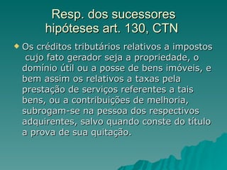 Resp. dos sucessores hipóteses art. 130, CTN  Os créditos tributários relativos a impostos  cujo fato gerador seja a propriedade, o domínio útil ou a posse de bens imóveis, e bem assim os relativos a taxas pela prestação de serviços referentes a tais bens, ou a contribuições de melhoria, subrogam-se na pessoa dos respectivos adquirentes, salvo quando conste do título a prova de sua quitação. 