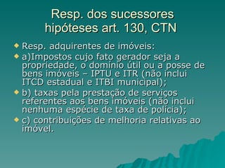 Resp. dos sucessores hipóteses art. 130, CTN  Resp. adquirentes de imóveis: a)Impostos cujo fato gerador seja a propriedade, o domínio útil ou a posse de bens imóveis – IPTU e ITR (não inclui ITCD estadual e ITBI municipal); b) taxas pela prestação de serviços referentes aos bens imóveis (não inclui nenhuma espécie de taxa de polícia); c) contribuições de melhoria relativas ao imóvel. 