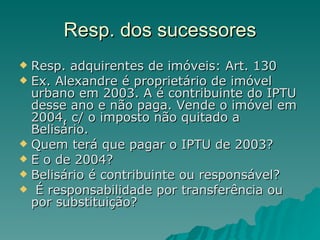 Resp. dos sucessores Resp. adquirentes de imóveis: Art. 130  Ex. Alexandre é proprietário de imóvel urbano em 2003. A é contribuinte do IPTU desse ano e não paga. Vende o imóvel em 2004, c/ o imposto não quitado a Belisário. Quem terá que pagar o IPTU de 2003? E o de 2004?  Belisário é contribuinte ou responsável? É responsabilidade por transferência ou por substituição? 