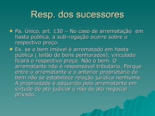 Resp. dos sucessores Pa. Único, art. 130 – No caso de arrematação  em hasta pública, a sub-rogação ocorre sobre o respectivo preço.  Ex. se o bem imóvel é arrematado em hasta pública ( leilão de bens penhorados), vinculado ficará o respectivo preço. Não o bem. O arrematante não é responsável tributário. Porque entre o arrematante e o anterior proprietário do bem não se estabelece relação jurídica nenhuma. A propriedade é adquirida pelo arrematante em virtude de ato judicial e não de ato negocial privado. 