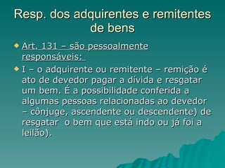 Resp. dos adquirentes e remitentes de bens Art. 131 – são pessoalmente responsáveis:  I – o adquirente ou remitente – remição é ato de devedor pagar a dívida e resgatar um bem. É a possibilidade conferida a algumas pessoas relacionadas ao devedor – cônjuge, ascendente ou descendente) de resgatar  o bem que está indo ou já foi a leilão). 