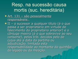 Resp. na sucessão causa mortis (suc. hereditária) Art. 131 – são pessoalmente responsáveis:  II – o sucessor a qualquer título (é o que passa a ser proprietário em virtude de falecimento do proprietário anterior) e o cônjuge meeiro (é o que sobrevive ao seu consorte), pelos trib. devidos pelo de cujus até a data da partilha ou adjudicação, limitada esta responsabilidade ao montante do quinhão do legado ou da meação.  