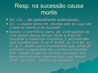 Resp. na sucessão causa mortis Art. 131 – são pessoalmente responsáveis:  III – o espólio pelos trib. devidos pelo de cujus até a data da abertura da sucessão Espólio- o patrimônio (bens, dir. e obrigações) de uma pessoa depois de sua morte e antes de concluído o respectivo inventário. É administrado pelo inventariante. A Lei n° 6.830, de 22.9.80, art. 4°, § 1°, dispõe que o inventariante que, antes de garantido o pagamento dos créditos da Fazenda Púb., alienar ou der em garantia quaisquer dos bens administrados responde pelo valor desses bens – herança – abertura da sucessão. 