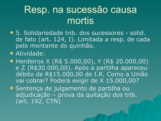 Resp. na sucessão causa mortis 5. Solidariedade trib. dos sucessores - solid. de fato (art. 124, I). Limitada a resp. de cada pelo montante do quinhão. Atividade: Herdeiros X (R$ 5.000,00), Y (R$ 20.000,00) e Z (R$30.000,00). Após a partilha apareceu débito de R$15.000,00 de I.R. Como a União vai cobrar? Poderá exigir de X 15.000,00? Sentença de julgamento de partilha ou adjudicação – prova da quitação dos trib. (art. 192, CTN) 