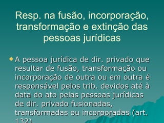Resp. na fusão, incorporação, transformação e extinção das pessoas jurídicas A pessoa jurídica de dir. privado que resultar de fusão, transformação ou incorporação de outra ou em outra é responsável pelos trib. devidos até à data do ato pelas pessoas jurídicas de dir. privado fusionadas, transformadas ou incorporadas (art. 132). 