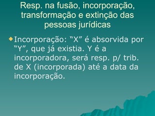 Resp. na fusão, incorporação, transformação e extinção das pessoas jurídicas Incorporação: “X” é absorvida por “Y”, que já existia. Y é a incorporadora, será resp. p/ trib. de X (incorporada) até a data da incorporação. 