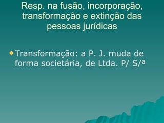 Resp. na fusão, incorporação, transformação e extinção das pessoas jurídicas Transformação: a P. J. muda de forma societária, de Ltda. P/ S/ª 