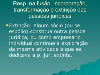 Resp. na fusão, incorporação, transformação e extinção das pessoas jurídicas Extinção: algum sócio (ou se espólio) constitua outra pessoa jurídica, ou como empresário individual continue a exploração da mesma atividade a que se dedicava a p. jur. extinta.  