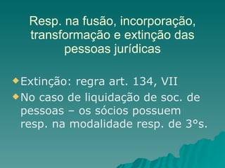 Resp. na fusão, incorporação, transformação e extinção das pessoas jurídicas Extinção: regra art. 134, VII  No caso de liquidação de soc. de pessoas – os sócios possuem resp. na modalidade resp. de 3°s. 