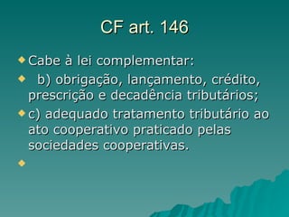 CF art. 146 Cabe à lei complementar:   b) obrigação, lançamento, crédito, prescrição e decadência tributários;  c) adequado tratamento tributário ao ato cooperativo praticado pelas sociedades cooperativas.  